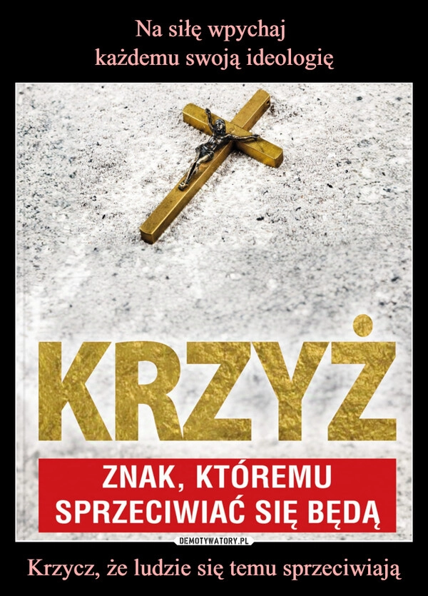 
    Na siłę wpychaj 
każdemu swoją ideologię Krzycz, że ludzie się temu sprzeciwiają