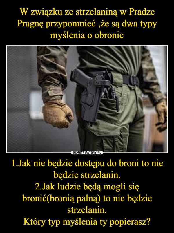 
    W związku ze strzelaniną w Pradze
Pragnę przypomnieć ,że są dwa typy myślenia o obronie 1.Jak nie będzie dostępu do broni to nie będzie strzelanin.
2.Jak ludzie będą mogli się bronić(bronią palną) to nie będzie strzelanin.
Który typ myślenia ty popierasz?