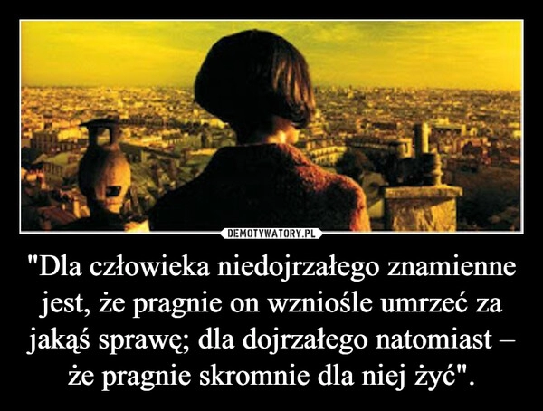 
    "Dla człowieka niedojrzałego znamienne jest, że pragnie on wzniośle umrzeć za jakąś sprawę; dla dojrzałego natomiast – że pragnie skromnie dla niej żyć".