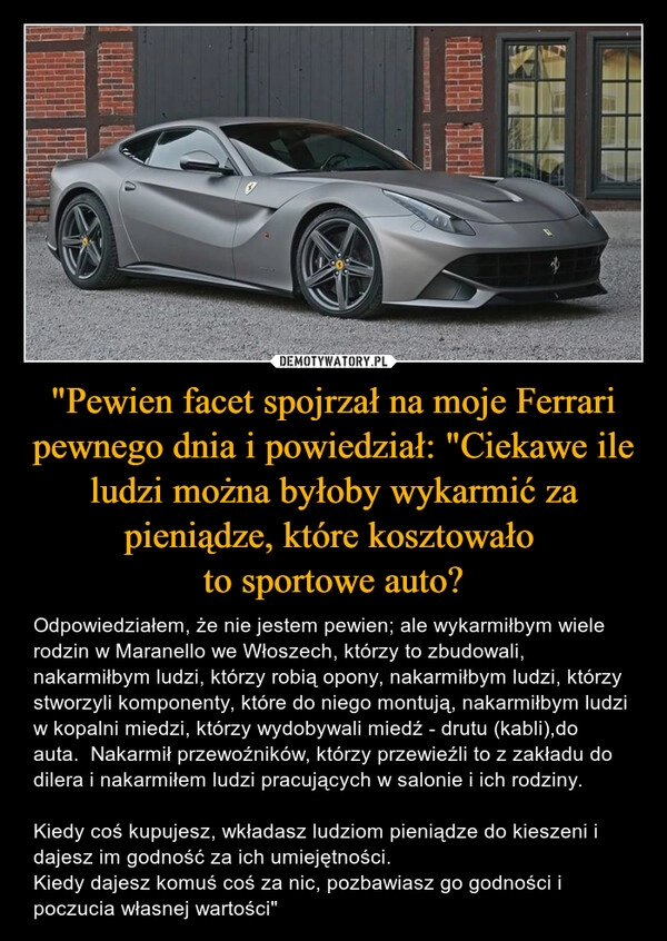 
    "Pewien facet spojrzał na moje Ferrari pewnego dnia i powiedział: "Ciekawe ile ludzi można byłoby wykarmić za pieniądze, które kosztowało 
to sportowe auto?