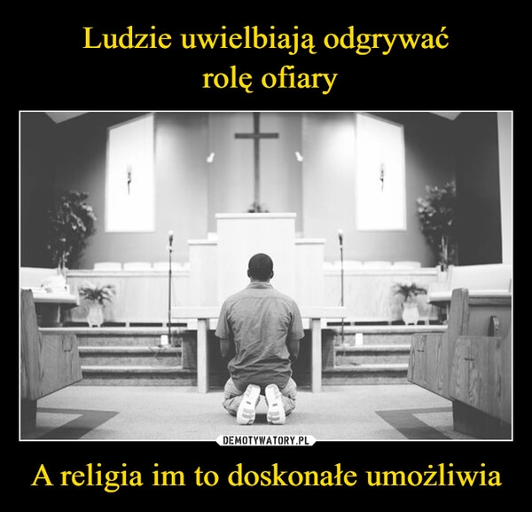 
    Ludzie uwielbiają odgrywać
 rolę ofiary A religia im to doskonałe umożliwia