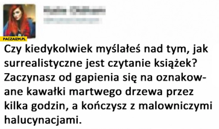 
    Surrealistyczne czytanie książek zaczynasz od gapienia się na oznakowane kawałki martwego drzewa a kończysz z malowniczymi halucynacjami