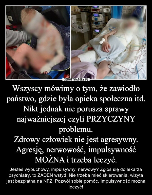 
    Wszyscy mówimy o tym, że zawiodło państwo, gdzie była opieka społeczna itd. Nikt jednak nie porusza sprawy najważniejszej czyli PRZYCZYNY problemu.
Zdrowy człowiek nie jest agresywny. Agresję, nerwowość, impulsywność MOŻNA i trzeba leczyć.