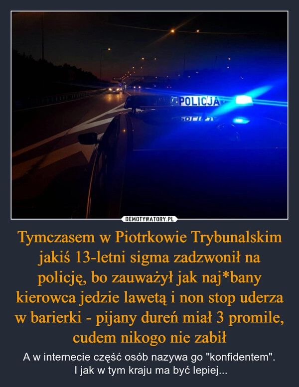 
    Tymczasem w Piotrkowie Trybunalskim jakiś 13-letni sigma zadzwonił na policję, bo zauważył jak naj*bany kierowca jedzie lawetą i non stop uderza w barierki - pijany dureń miał 3 promile, cudem nikogo nie zabił