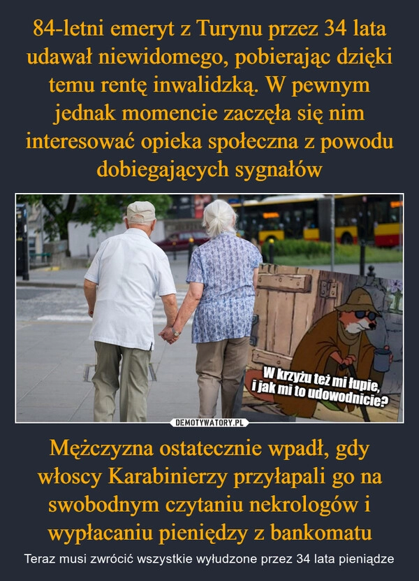 
    84-letni emeryt z Turynu przez 34 lata udawał niewidomego, pobierając dzięki temu rentę inwalidzką. W pewnym jednak momencie zaczęła się nim interesować opieka społeczna z powodu dobiegających sygnałów Mężczyzna ostatecznie wpadł, gdy włoscy Karabinierzy przyłapali go na swobodnym czytaniu nekrologów i wypłacaniu pieniędzy z bankomatu