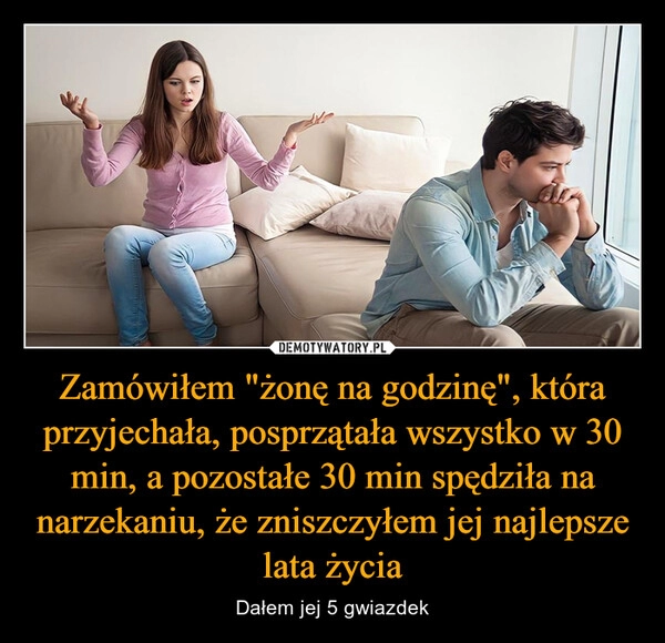 
    Zamówiłem "żonę na godzinę", która przyjechała, posprzątała wszystko w 30 min, a pozostałe 30 min spędziła na narzekaniu, że zniszczyłem jej najlepsze lata życia