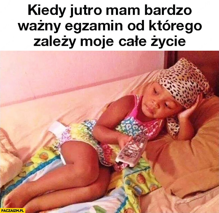 
    Kiedy jutro mam bardzo ważny egzamin od którego zależy moje całe życie obija się przed telewizorem