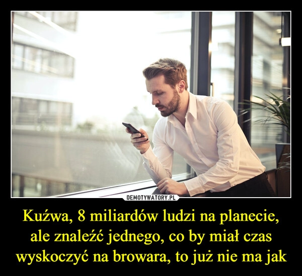 
    
Kuźwa, 8 miliardów ludzi na planecie, ale znaleźć jednego, co by miał czas wyskoczyć na browara, to już nie ma jak 