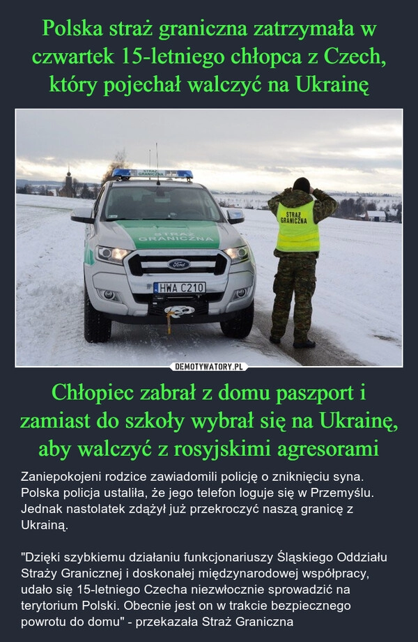 
    Polska straż graniczna zatrzymała w czwartek 15-letniego chłopca z Czech, który pojechał walczyć na Ukrainę Chłopiec zabrał z domu paszport i zamiast do szkoły wybrał się na Ukrainę, aby walczyć z rosyjskimi agresorami