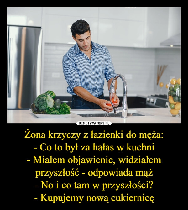 
    Żona krzyczy z łazienki do męża:
- Co to był za hałas w kuchni
- Miałem objawienie, widziałem przyszłość - odpowiada mąż
- No i co tam w przyszłości?
- Kupujemy nową cukiernicę