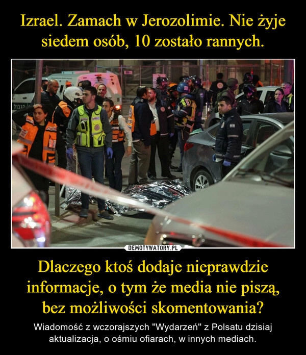 
    Izrael. Zamach w Jerozolimie. Nie żyje siedem osób, 10 zostało rannych. Dlaczego ktoś dodaje nieprawdzie informacje, o tym że media nie piszą, bez możliwości skomentowania? 