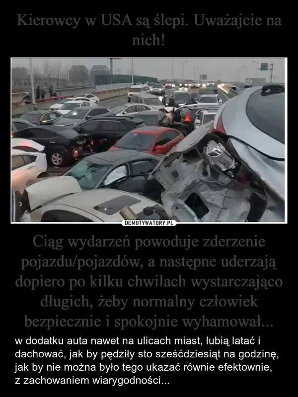 
    Kierowcy w USA są ślepi. Uważajcie na nich! Ciąg wydarzeń powoduje zderzenie pojazdu/pojazdów, a następne uderzają dopiero po kilku chwilach wystarczająco długich, żeby normalny człowiek bezpiecznie i spokojnie wyhamował...