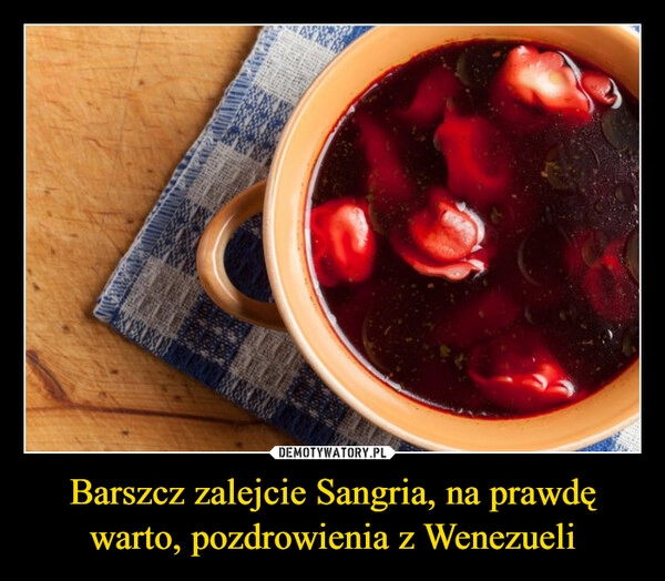 
    Barszcz zalejcie Sangria, na prawdę warto, pozdrowienia z Wenezueli