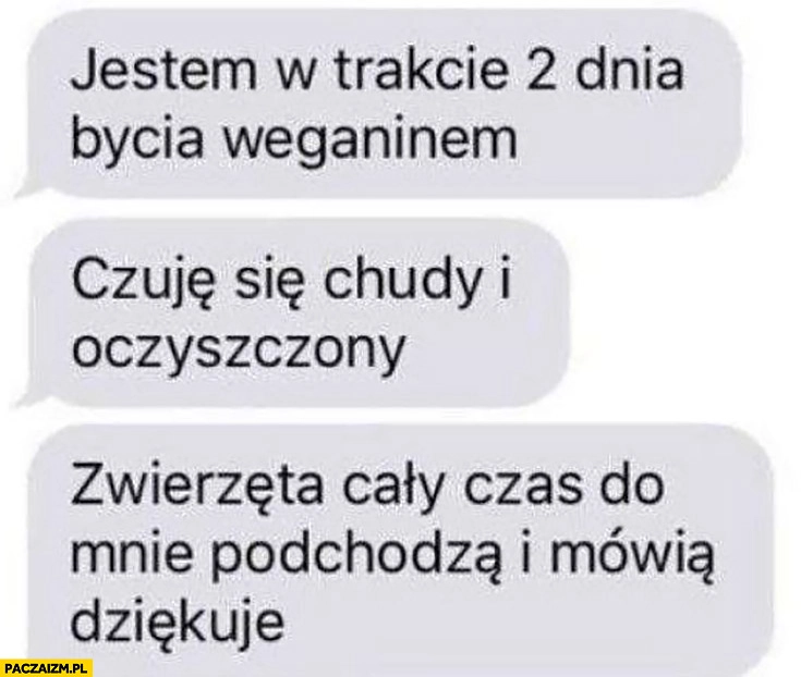 
    Jestem w trakcie drugiego dnia bycia weganinem, czuje się chudy i oczyszczony, zwierzęta cały czas do mnie podchodzą i mówią dziękuje