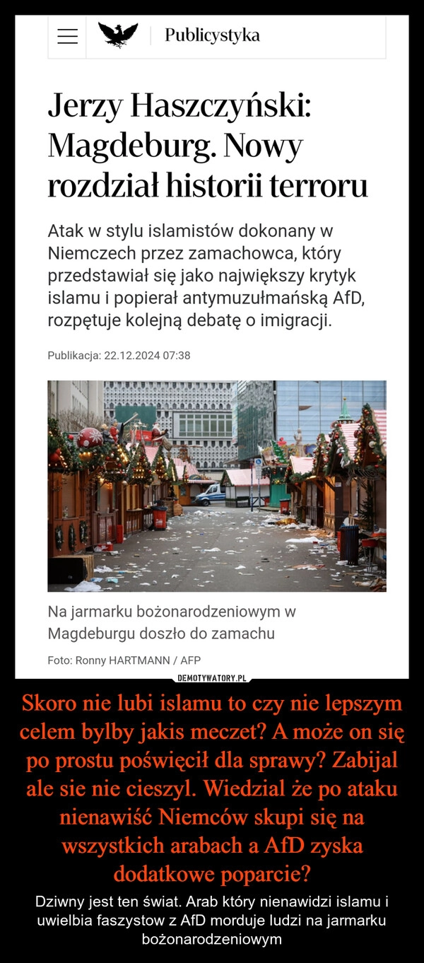 
    Skoro nie lubi islamu to czy nie lepszym celem bylby jakis meczet? A może on się po prostu poświęcił dla sprawy? Zabijal ale sie nie cieszyl. Wiedzial że po ataku nienawiść Niemców skupi się na wszystkich arabach a AfD zyska dodatkowe poparcie?