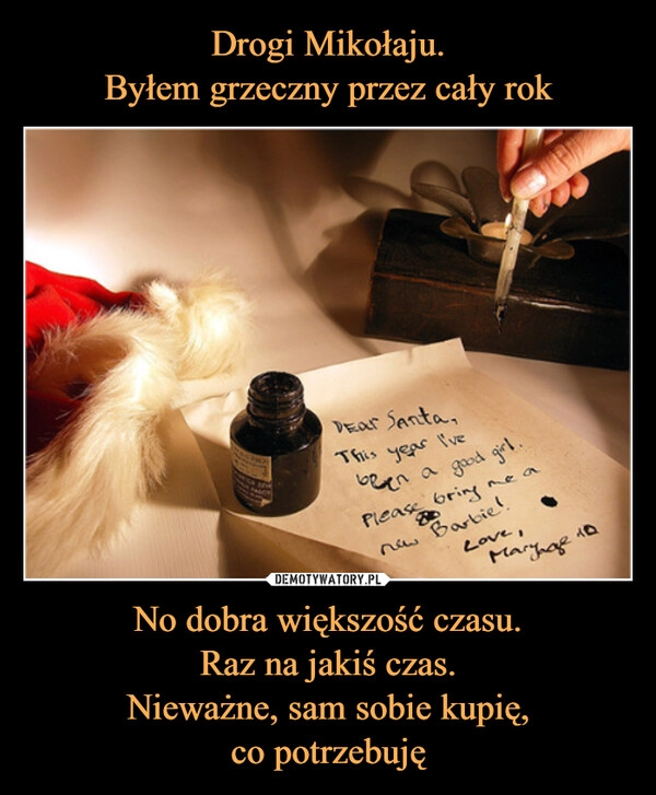 
    Drogi Mikołaju.
Byłem grzeczny przez cały rok No dobra większość czasu.
Raz na jakiś czas.
Nieważne, sam sobie kupię,
co potrzebuję