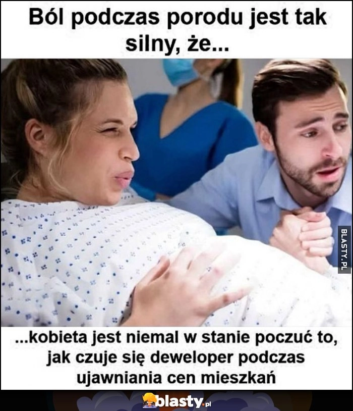 
    Ból podczas porodu jest tak silny, że kobieta jest niemal w stanie poczuć jak czuje się deweloper podczas ujawniania cen mieszkań