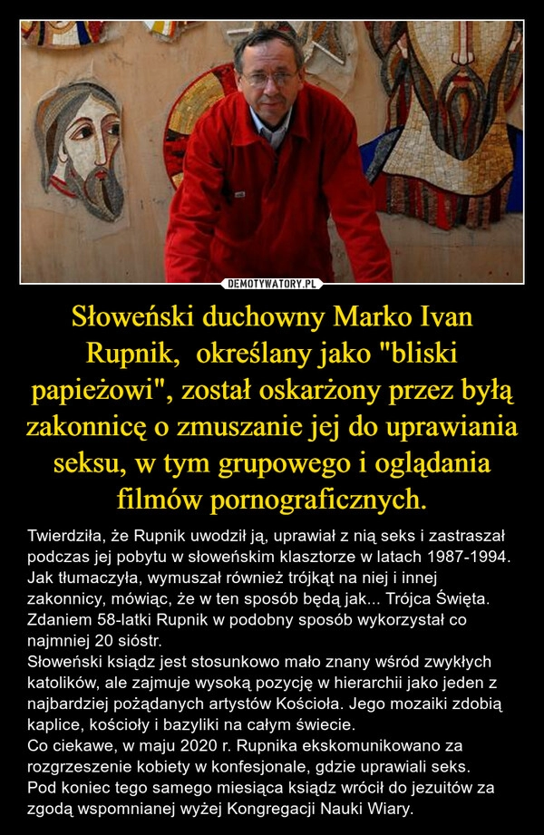 
    
Słoweński duchowny Marko Ivan Rupnik, określany jako "bliski papieżowi", został oskarżony przez byłą zakonnicę o zmuszanie jej do uprawiania seksu, w tym grupowego i oglądania filmów pornograficznych. 