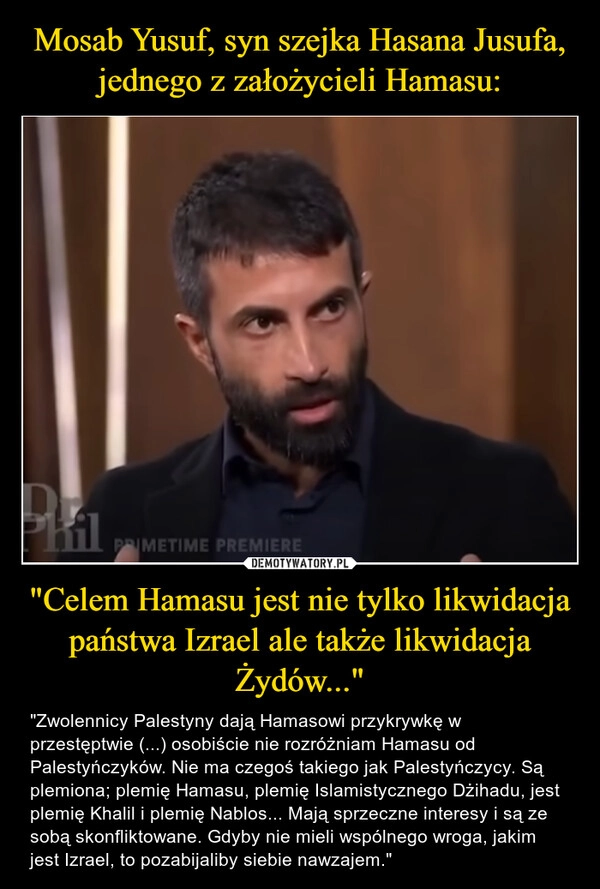 
    Mosab Yusuf, syn szejka Hasana Jusufa, jednego z założycieli Hamasu: "Celem Hamasu jest nie tylko likwidacja państwa Izrael ale także likwidacja Żydów..."