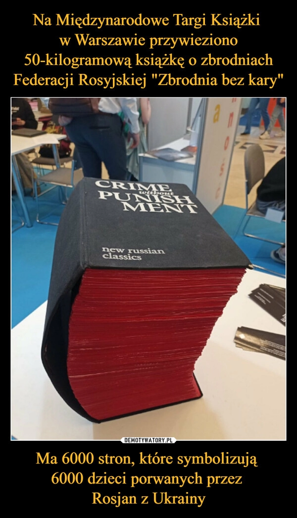 
    Na Międzynarodowe Targi Książki 
w Warszawie przywieziono 50-kilogramową książkę o zbrodniach Federacji Rosyjskiej "Zbrodnia bez kary" Ma 6000 stron, które symbolizują 
6000 dzieci porwanych przez 
Rosjan z Ukrainy