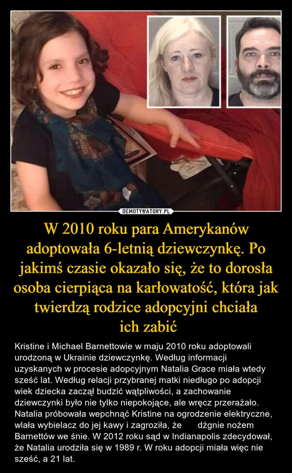 
    W 2010 roku para Amerykanów adoptowała 6-letnią dziewczynkę. Po jakimś czasie okazało się, że to dorosła osoba cierpiąca na karłowatość, która jak twierdzą rodzice adopcyjni chciała
 ich zabić