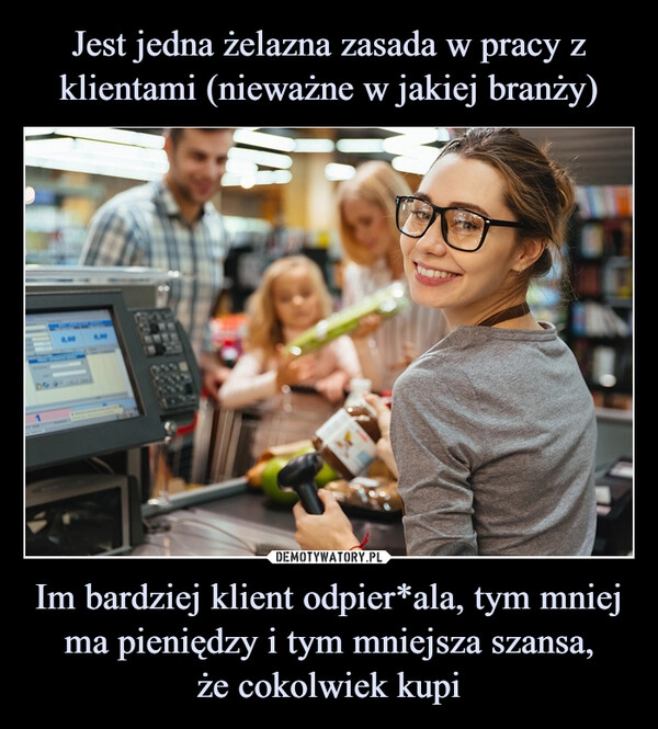 
    Jest jedna żelazna zasada w pracy z klientami (nieważne w jakiej branży) Im bardziej klient odpier*ala, tym mniej ma pieniędzy i tym mniejsza szansa,
że cokolwiek kupi