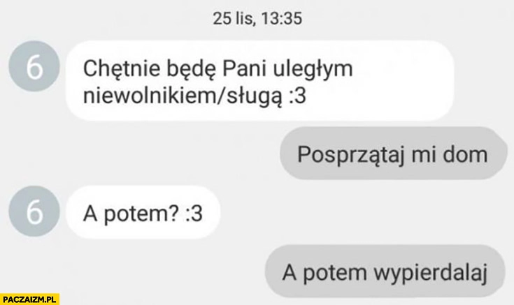 
    Chętnie będę pani niewolnikiem, posprzątaj mi dom, a potem? A potem wypierdzielaj