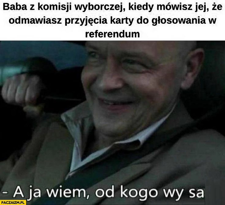 
    Baba z komisji wyborczej kiedy mówisz jej, że odmawiasz przyjęcia karty do głosowania w referendum a ja wiem od kogo wy są Dario ślepnąc od świateł