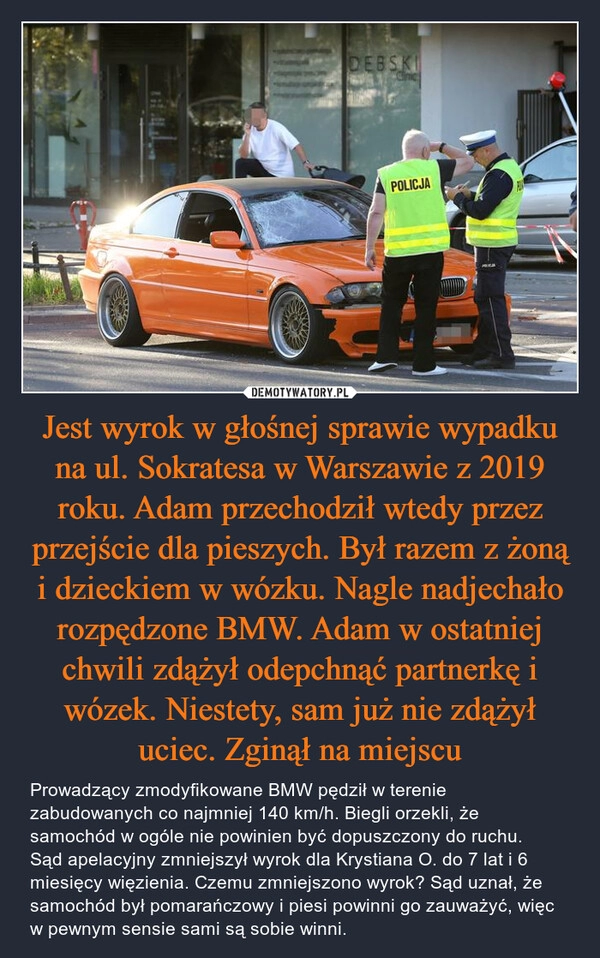 
    Jest wyrok w głośnej sprawie wypadku na ul. Sokratesa w Warszawie z 2019 roku. Adam przechodził wtedy przez przejście dla pieszych. Był razem z żoną i dzieckiem w wózku. Nagle nadjechało rozpędzone BMW. Adam w ostatniej chwili zdążył odepchnąć partnerkę i wózek. Niestety, sam już nie zdążył uciec. Zginął na miejscu