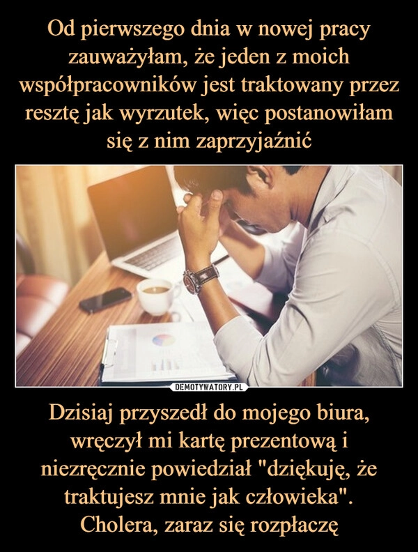 
    Od pierwszego dnia w nowej pracy zauważyłam, że jeden z moich współpracowników jest traktowany przez resztę jak wyrzutek, więc postanowiłam się z nim zaprzyjaźnić Dzisiaj przyszedł do mojego biura, wręczył mi kartę prezentową i niezręcznie powiedział "dziękuję, że traktujesz mnie jak człowieka".
Cholera, zaraz się rozpłaczę