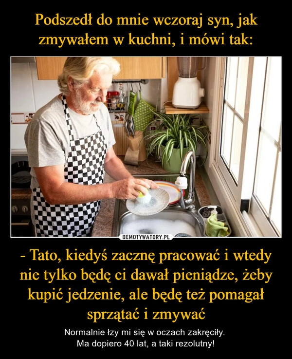 
    Podszedł do mnie wczoraj syn, jak zmywałem w kuchni, i mówi tak: - Tato, kiedyś zacznę pracować i wtedy nie tylko będę ci dawał pieniądze, żeby kupić jedzenie, ale będę też pomagał sprzątać i zmywać