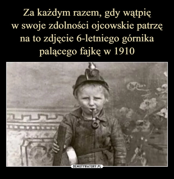 
    Za każdym razem, gdy wątpię
w swoje zdolności ojcowskie patrzę
na to zdjęcie 6-letniego górnika
palącego fajkę w 1910