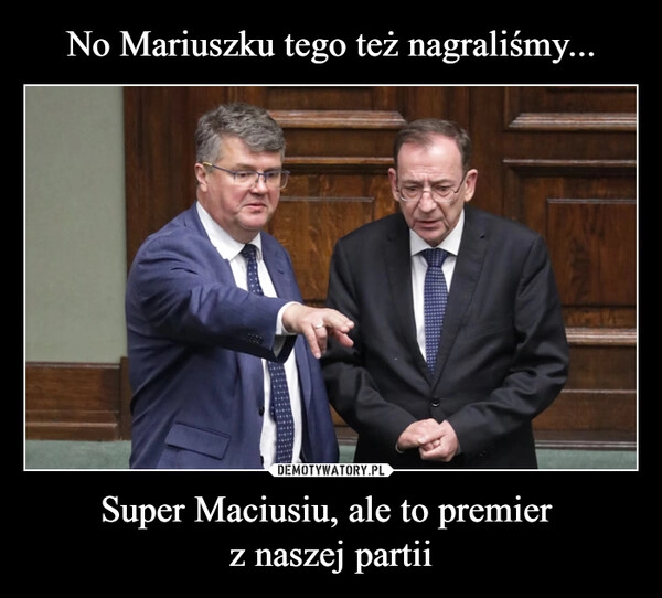 
    No Mariuszku tego też nagraliśmy... Super Maciusiu, ale to premier 
z naszej partii