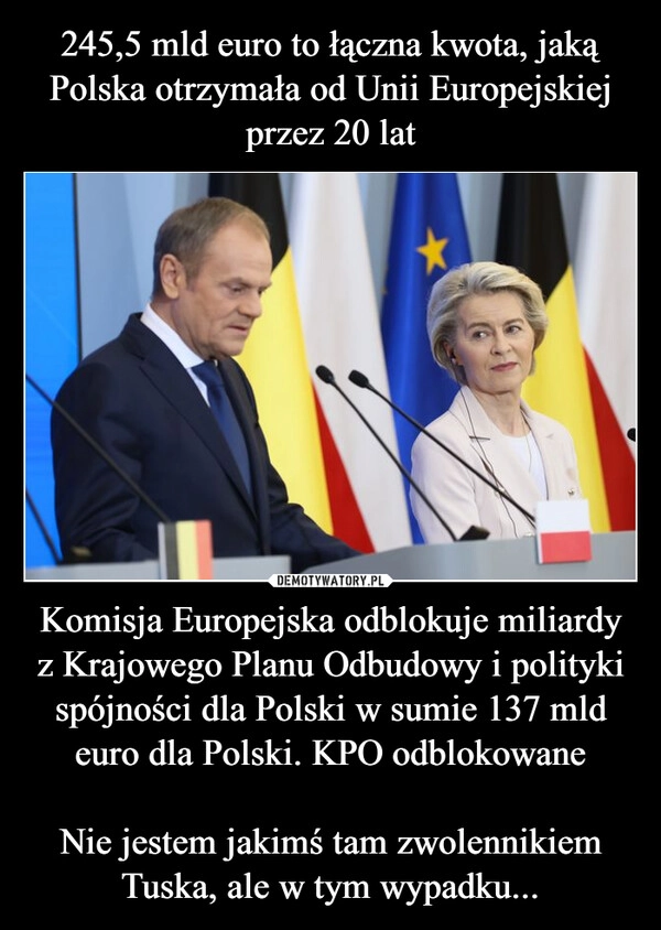 
    245,5 mld euro to łączna kwota, jaką Polska otrzymała od Unii Europejskiej przez 20 lat Komisja Europejska odblokuje miliardy z Krajowego Planu Odbudowy i polityki spójności dla Polski w sumie 137 mld euro dla Polski. KPO odblokowane

Nie jestem jakimś tam zwolennikiem Tuska, ale w tym wypadku...