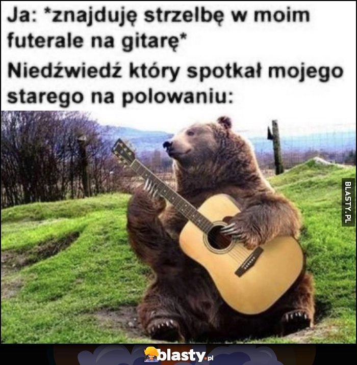 
    Ja: znajduję strzelbę w moim futerale na gitarę, niedźwiedź który spotkał mojego starego na polowaniu gra na gitarze