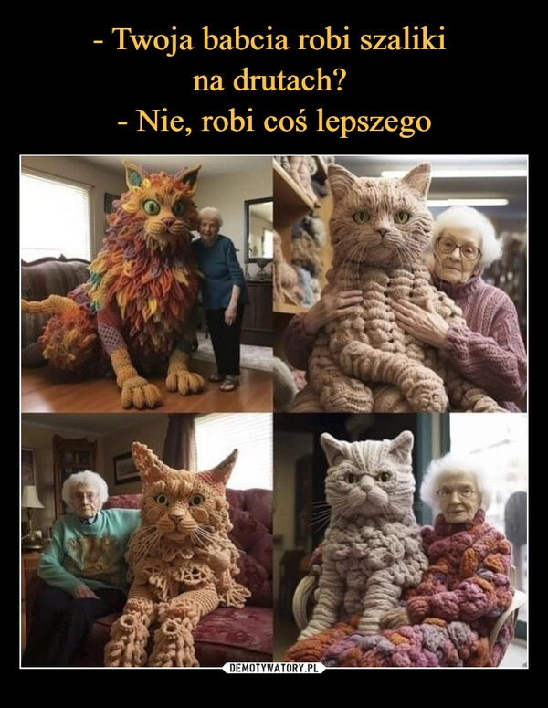 
    - Twoja babcia robi szaliki 
na drutach? 
- Nie, robi coś lepszego