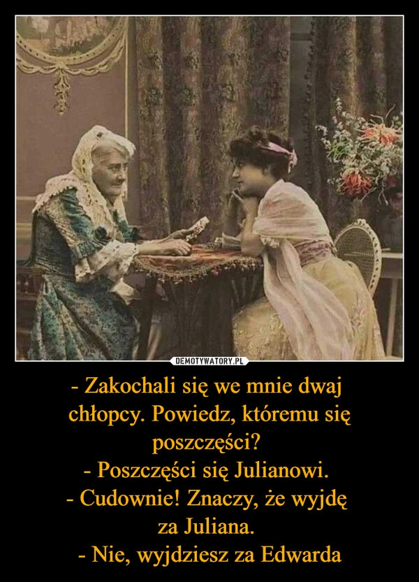 
    - Zakochali się we mnie dwaj 
chłopcy. Powiedz, któremu się poszczęści? 
- Poszczęści się Julianowi. 
- Cudownie! Znaczy, że wyjdę 
za Juliana. 
- Nie, wyjdziesz za Edwarda