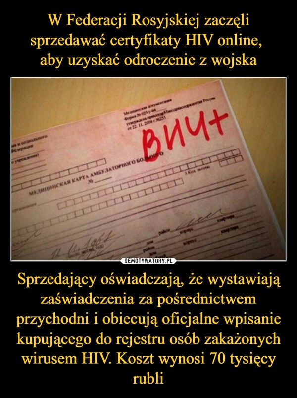 
    W Federacji Rosyjskiej zaczęli sprzedawać certyfikaty HIV online, 
aby uzyskać odroczenie z wojska Sprzedający oświadczają, że wystawiają zaświadczenia za pośrednictwem przychodni i obiecują oficjalne wpisanie kupującego do rejestru osób zakażonych wirusem HIV. Koszt wynosi 70 tysięcy rubli