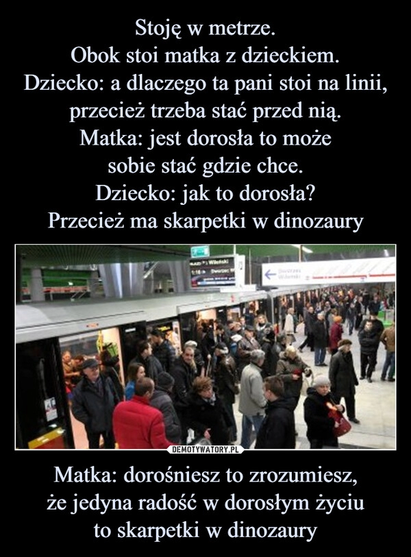 
    Stoję w metrze.
Obok stoi matka z dzieckiem.
Dziecko: a dlaczego ta pani stoi na linii, przecież trzeba stać przed nią.
Matka: jest dorosła to może
sobie stać gdzie chce.
Dziecko: jak to dorosła?
Przecież ma skarpetki w dinozaury Matka: dorośniesz to zrozumiesz,
że jedyna radość w dorosłym życiu
to skarpetki w dinozaury