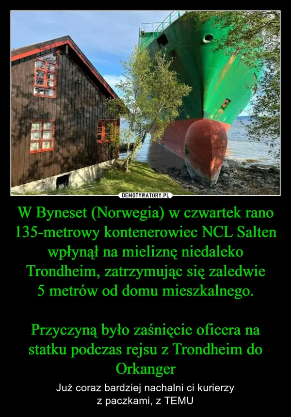 
    W Byneset (Norwegia) w czwartek rano 135-metrowy kontenerowiec NCL Salten wpłynął na mieliznę niedaleko Trondheim, zatrzymując się zaledwie
5 metrów od domu mieszkalnego.

Przyczyną było zaśnięcie oficera na statku podczas rejsu z Trondheim do Orkanger
