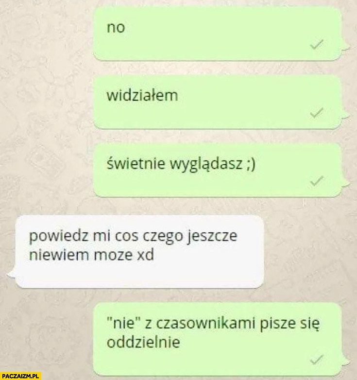 
    Świetnie wyglądasz, powiedz mi coś czego jeszcze nie wiem, nie z czasownikami pisze się oddzielnie