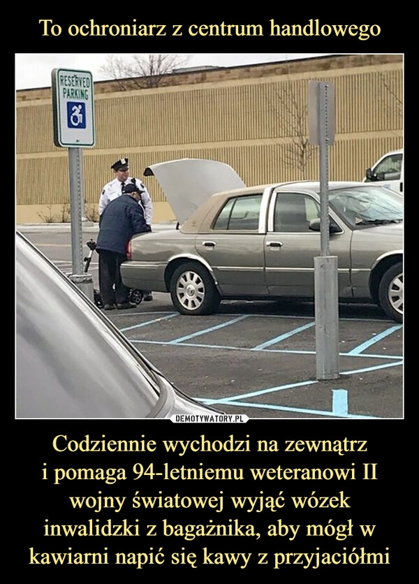 
    To ochroniarz z centrum handlowego Codziennie wychodzi na zewnątrz
i pomaga 94-letniemu weteranowi II wojny światowej wyjąć wózek inwalidzki z bagażnika, aby mógł w kawiarni napić się kawy z przyjaciółmi