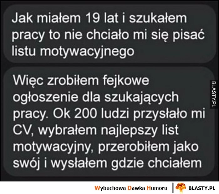 
    Jak miałem 19 lat szukałem pracy nie chciało mi się pisać listu motywacyjnego, zrobiłem fejkowe ogłoszenie, 200 ludzi przysłało CV, wybrałem list i przerobiłem