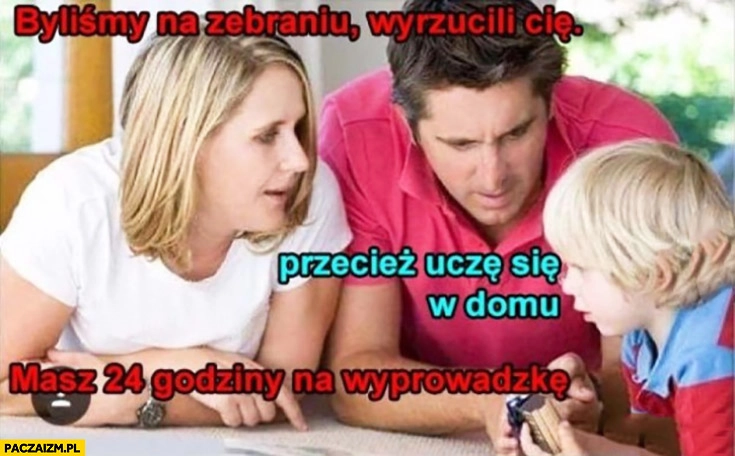 
    Byliśmy na zebraniu, wyrzucili Cię, przecież uczę się w domu, masz 24 godziny na wyprowadzkę. Rodzice dziecko