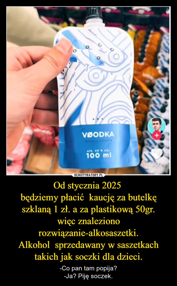 
    Od stycznia 2025 
będziemy płacić  kaucję za butelkę szklaną 1 zł. a za plastikową 50gr.
więc znaleziono rozwiązanie-alkosaszetki.
Alkohol  sprzedawany w saszetkach takich jak soczki dla dzieci.