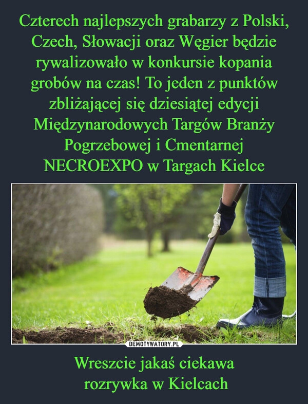 
    Czterech najlepszych grabarzy z Polski, Czech, Słowacji oraz Węgier będzie rywalizowało w konkursie kopania grobów na czas! To jeden z punktów zbliżającej się dziesiątej edycji Międzynarodowych Targów Branży Pogrzebowej i Cmentarnej NECROEXPO w Targach Kielce Wreszcie jakaś ciekawa
 rozrywka w Kielcach