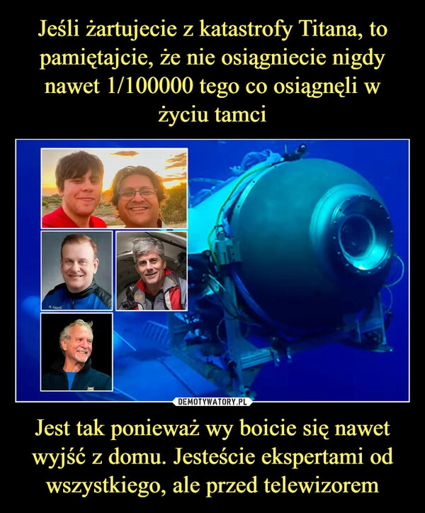 
    Jeśli żartujecie z katastrofy Titana, to pamiętajcie, że nie osiągniecie nigdy nawet 1/100000 tego co osiągnęli w życiu tamci Jest tak ponieważ wy boicie się nawet wyjść z domu. Jesteście ekspertami od wszystkiego, ale przed telewizorem