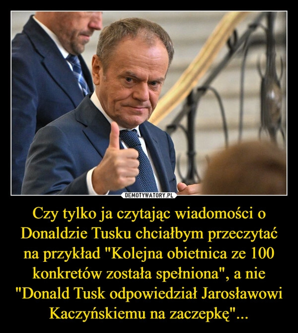 
    Czy tylko ja czytając wiadomości o Donaldzie Tusku chciałbym przeczytać na przykład "Kolejna obietnica ze 100 konkretów została spełniona", a nie "Donald Tusk odpowiedział Jarosławowi Kaczyńskiemu na zaczepkę"...