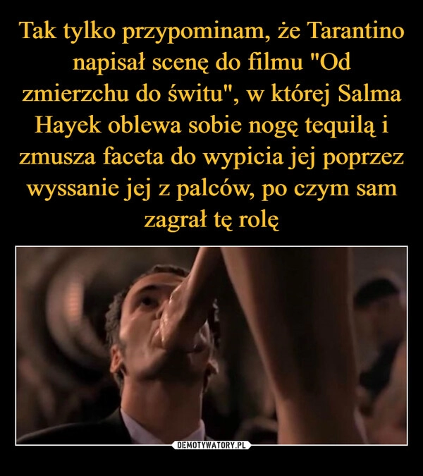 
    Tak tylko przypominam, że Tarantino napisał scenę do filmu "Od zmierzchu do świtu", w której Salma Hayek oblewa sobie nogę tequilą i zmusza faceta do wypicia jej poprzez wyssanie jej z palców, po czym sam zagrał tę rolę