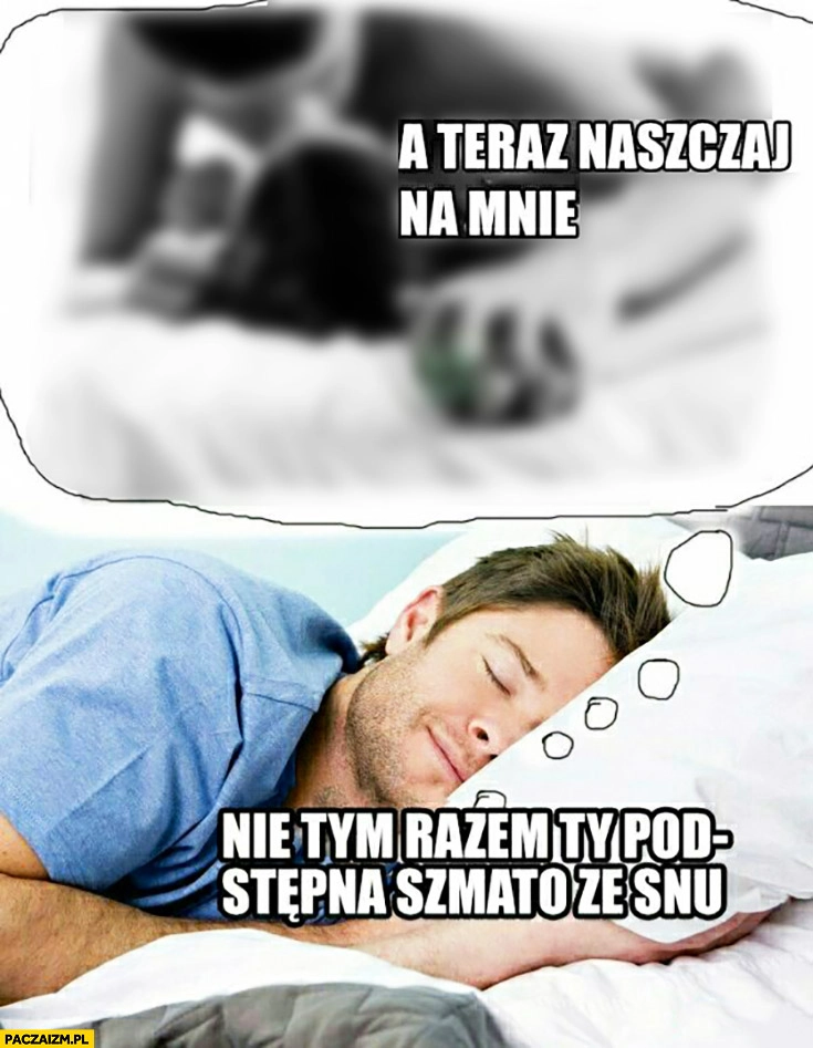 
    A teraz naszczaj na mnie, nie tym razem Ty podstępna szmato ze snu śpiący facet sen